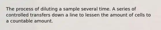 The process of diluting a sample several time. A series of controlled transfers down a line to lessen the amount of cells to a countable amount.