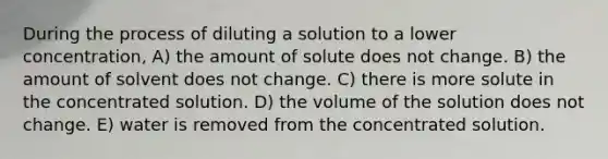 During the process of diluting a solution to a lower concentration, A) the amount of solute does not change. B) the amount of solvent does not change. C) there is more solute in the concentrated solution. D) the volume of the solution does not change. E) water is removed from the concentrated solution.