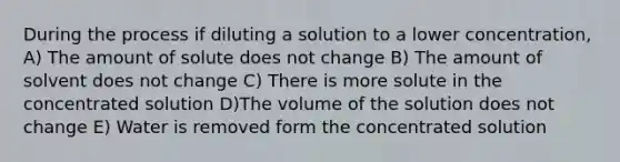 During the process if diluting a solution to a lower concentration, A) The amount of solute does not change B) The amount of solvent does not change C) There is more solute in the concentrated solution D)The volume of the solution does not change E) Water is removed form the concentrated solution