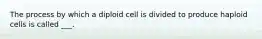 The process by which a diploid cell is divided to produce haploid cells is called ___.