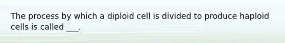 The process by which a diploid cell is divided to produce haploid cells is called ___.