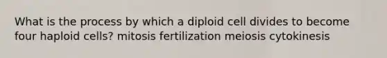 What is the process by which a diploid cell divides to become four haploid cells? mitosis fertilization meiosis cytokinesis