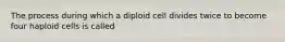 The process during which a diploid cell divides twice to become four haploid cells is called