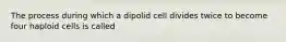 The process during which a dipolid cell divides twice to become four haploid cells is called