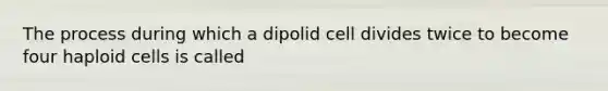 The process during which a dipolid cell divides twice to become four haploid cells is called