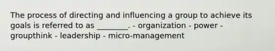 The process of directing and influencing a group to achieve its goals is referred to as​ ________. - organization - power - groupthink - leadership - micro-management