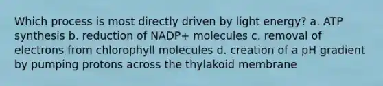 Which process is most directly driven by light energy? a. ATP synthesis b. reduction of NADP+ molecules c. removal of electrons from chlorophyll molecules d. creation of a pH gradient by pumping protons across the thylakoid membrane