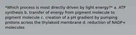 *Which process is most directly driven by light energy?* a. ATP synthesis b. transfer of energy from pigment molecule to pigment molecule c. creation of a pH gradient by pumping protons across the thylakoid membrane d. reduction of NADP+ molecules