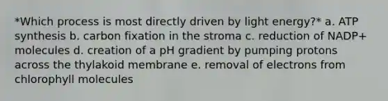 *Which process is most directly driven by light energy?* a. ATP synthesis b. carbon fixation in the stroma c. reduction of NADP+ molecules d. creation of a pH gradient by pumping protons across the thylakoid membrane e. removal of electrons from chlorophyll molecules