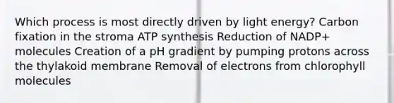 Which process is most directly driven by light energy? Carbon fixation in the stroma ATP synthesis Reduction of NADP+ molecules Creation of a pH gradient by pumping protons across the thylakoid membrane Removal of electrons from chlorophyll molecules