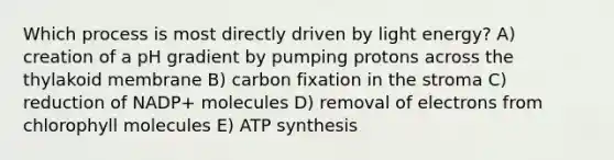 Which process is most directly driven by light energy? A) creation of a pH gradient by pumping protons across the thylakoid membrane B) carbon fixation in the stroma C) reduction of NADP+ molecules D) removal of electrons from chlorophyll molecules E) <a href='https://www.questionai.com/knowledge/kx3XpCJrFz-atp-synthesis' class='anchor-knowledge'>atp synthesis</a>