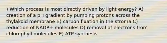 ) Which process is most directly driven by light energy? A) creation of a pH gradient by pumping protons across the thylakoid membrane B) carbon fixation in the stroma C) reduction of NADP+ molecules D) removal of electrons from chlorophyll molecules E) ATP synthesis