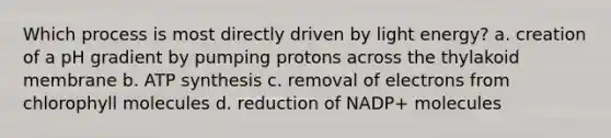 Which process is most directly driven by light energy? a. creation of a pH gradient by pumping protons across the thylakoid membrane b. <a href='https://www.questionai.com/knowledge/kx3XpCJrFz-atp-synthesis' class='anchor-knowledge'>atp synthesis</a> c. removal of electrons from chlorophyll molecules d. reduction of NADP+ molecules