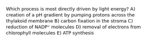 Which process is most directly driven by light energy? A) creation of a pH gradient by pumping protons across the thylakoid membrane B) carbon fixation in the stroma C) reduction of NADP⁺ molecules D) removal of electrons from chlorophyll molecules E) ATP synthesis