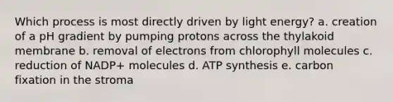 Which process is most directly driven by light energy? a. creation of a pH gradient by pumping protons across the thylakoid membrane b. removal of electrons from chlorophyll molecules c. reduction of NADP+ molecules d. ATP synthesis e. carbon fixation in the stroma