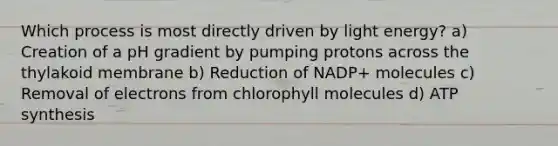 Which process is most directly driven by light energy? a) Creation of a pH gradient by pumping protons across the thylakoid membrane b) Reduction of NADP+ molecules c) Removal of electrons from chlorophyll molecules d) ATP synthesis