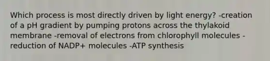 Which process is most directly driven by light energy? -creation of a pH gradient by pumping protons across the thylakoid membrane -removal of electrons from chlorophyll molecules -reduction of NADP+ molecules -ATP synthesis