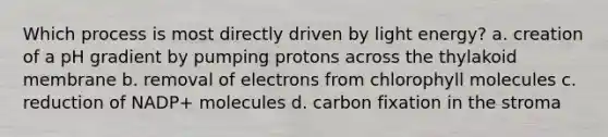 Which process is most directly driven by light energy? a. creation of a pH gradient by pumping protons across the thylakoid membrane b. removal of electrons from chlorophyll molecules c. reduction of NADP+ molecules d. carbon fixation in the stroma