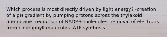 Which process is most directly driven by light energy? -creation of a pH gradient by pumping protons across the thylakoid membrane -reduction of NADP+ molecules -removal of electrons from chlorophyll molecules -ATP synthesis