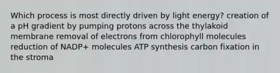 Which process is most directly driven by light energy? creation of a pH gradient by pumping protons across the thylakoid membrane removal of electrons from chlorophyll molecules reduction of NADP+ molecules ATP synthesis carbon fixation in the stroma