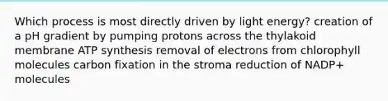 Which process is most directly driven by light energy? creation of a pH gradient by pumping protons across the thylakoid membrane ATP synthesis removal of electrons from chlorophyll molecules carbon fixation in the stroma reduction of NADP+ molecules