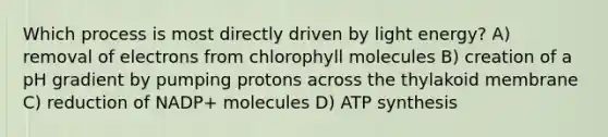 Which process is most directly driven by light energy? A) removal of electrons from chlorophyll molecules B) creation of a pH gradient by pumping protons across the thylakoid membrane C) reduction of NADP+ molecules D) ATP synthesis