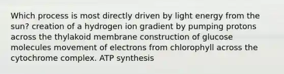 Which process is most directly driven by light energy from the sun? creation of a hydrogen ion gradient by pumping protons across the thylakoid membrane construction of glucose molecules movement of electrons from chlorophyll across the cytochrome complex. ATP synthesis