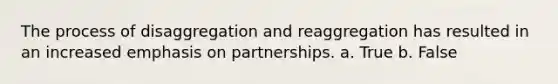 The process of disaggregation and reaggregation has resulted in an increased emphasis on partnerships. a. True b. False