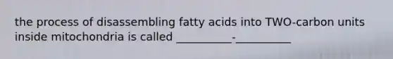 the process of disassembling fatty acids into TWO-carbon units inside mitochondria is called __________-__________