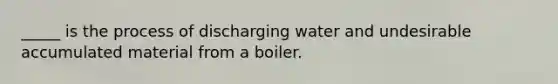 _____ is the process of discharging water and undesirable accumulated material from a boiler.