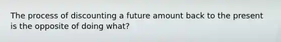 The process of discounting a future amount back to the present is the opposite of doing what?