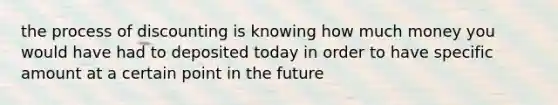 the process of discounting is knowing how much money you would have had to deposited today in order to have specific amount at a certain point in the future