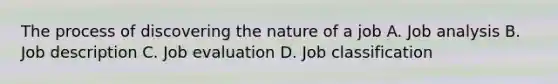 The process of discovering the nature of a job A. Job analysis B. Job description C. Job evaluation D. Job classification