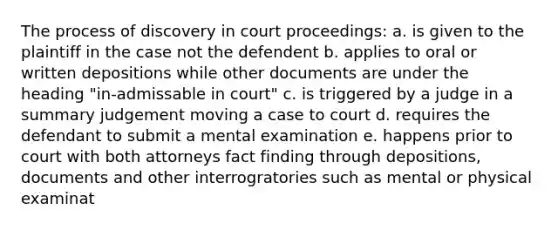 The process of discovery in court proceedings: a. is given to the plaintiff in the case not the defendent b. applies to oral or written depositions while other documents are under the heading "in-admissable in court" c. is triggered by a judge in a summary judgement moving a case to court d. requires the defendant to submit a mental examination e. happens prior to court with both attorneys fact finding through depositions, documents and other interrogratories such as mental or physical examinat