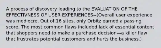 A process of discovery leading to the EVALUATION OF THE EFFECTIVNESS OF USER EXPERIENCES--(Overall user experience was mediocre. Out of 16 sites, only Orbitz earned a passing score. The most common flaws included lack of essential content that shoppers need to make a purchase decision—a killer flaw that frustrates potential customers and hurts the business.)