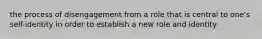 the process of disengagement from a role that is central to one's self-identity in order to establish a new role and identity