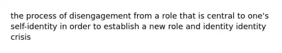 the process of disengagement from a role that is central to one's self-identity in order to establish a new role and identity identity crisis