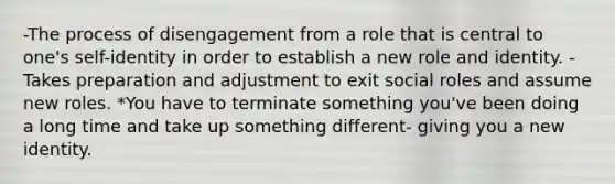 -The process of disengagement from a role that is central to one's self-identity in order to establish a new role and identity. -Takes preparation and adjustment to exit social roles and assume new roles. *You have to terminate something you've been doing a long time and take up something different- giving you a new identity.