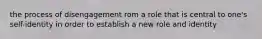 the process of disengagement rom a role that is central to one's self-identity in order to establish a new role and identity