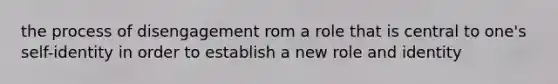 the process of disengagement rom a role that is central to one's self-identity in order to establish a new role and identity