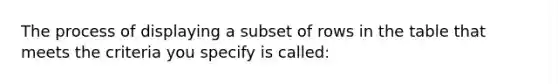 The process of displaying a subset of rows in the table that meets the criteria you specify is called: