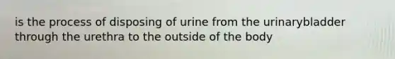 is the process of disposing of urine from the urinarybladder through the urethra to the outside of the body