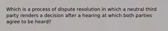 Which is a process of dispute resolution in which a neutral third party renders a decision after a hearing at which both parties agree to be heard?