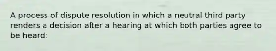 A process of dispute resolution in which a neutral third party renders a decision after a hearing at which both parties agree to be heard: