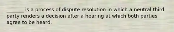 _______ is a process of dispute resolution in which a neutral third party renders a decision after a hearing at which both parties agree to be heard.