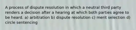 A process of dispute resolution in which a neutral third party renders a decision after a hearing at which both parties agree to be heard. a) arbitration b) dispute resolution c) merit selection d) circle sentencing