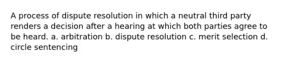 A process of dispute resolution in which a neutral third party renders a decision after a hearing at which both parties agree to be heard. a. arbitration b. dispute resolution c. merit selection d. circle sentencing