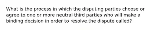 What is the process in which the disputing parties choose or agree to one or more neutral third parties who will make a binding decision in order to resolve the dispute called?