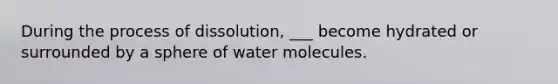 During the process of dissolution, ___ become hydrated or surrounded by a sphere of water molecules.