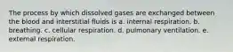 The process by which dissolved gases are exchanged between the blood and interstitial fluids is a. internal respiration. b. breathing. c. cellular respiration. d. pulmonary ventilation. e. external respiration.